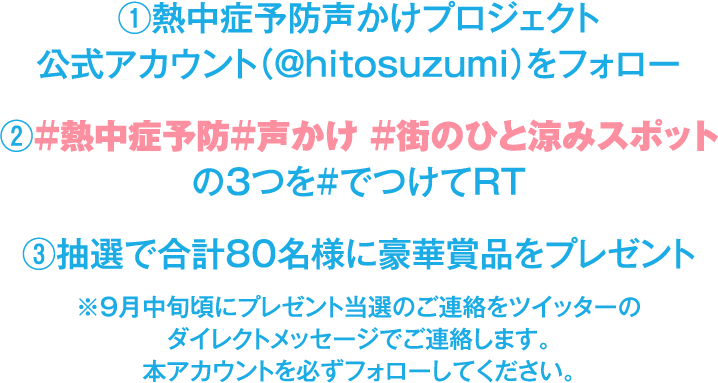 ①熱中症予防声かけプロジェクト
                        公式アカウント(@hitosuzumi)をフォロー
                        ②#熱中症予防#声かけ #街のひと涼みスポット
                        の3つを#でつけてRT
                        3抽選で合計80名様に豪華賞品をプレゼント
                        ※9月中旬頃にブレゼント当選のご連絡をツイッターの
                        ダイレクトメッセージでご連絡します。
                        本アカウントを必ずフォローしてください。