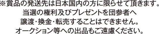 ※賞品の発送先は日本国内の方に限らせて頂きます。
                        当選の権利及びブレゼントを団参者へ譲渡・換金・転売することはできません。
                        オークション等への出品もご遠慮ください。